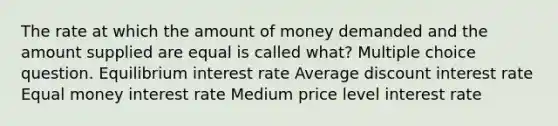 The rate at which the amount of money demanded and the amount supplied are equal is called what? Multiple choice question. Equilibrium interest rate Average discount interest rate Equal money interest rate Medium price level interest rate