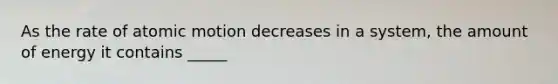 As the rate of atomic motion decreases in a system, the amount of energy it contains _____