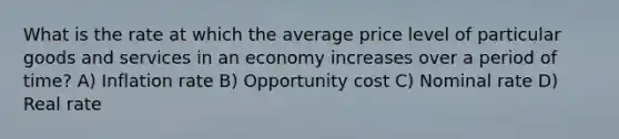 What is the rate at which the average price level of particular goods and services in an economy increases over a period of time? A) Inflation rate B) Opportunity cost C) Nominal rate D) Real rate