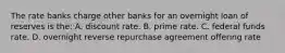 The rate banks charge other banks for an overnight loan of reserves is the: A. discount rate. B. prime rate. C. federal funds rate. D. overnight reverse repurchase agreement offering rate