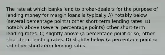 The rate at which banks lend to broker-dealers for the purpose of lending money for margin loans is typically A) notably below (several percentage points) other short-term lending rates. B) notably above (several percentage points) other short-term lending rates. C) slightly above (a percentage point or so) other short-term lending rates. D) slightly below (a percentage point or so) other short-term lending rates.