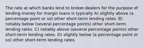 The rate at which banks lend to broker-dealers for the purpose of lending money for margin loans is typically A) slightly above (a percentage point or so) other short-term lending rates. B) notably below (several percentage points) other short-term lending rates. C) notably above (several percentage points) other short-term lending rates. D) slightly below (a percentage point or so) other short-term lending rates.