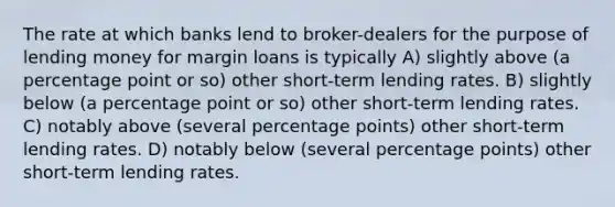 The rate at which banks lend to broker-dealers for the purpose of lending money for margin loans is typically A) slightly above (a percentage point or so) other short-term lending rates. B) slightly below (a percentage point or so) other short-term lending rates. C) notably above (several percentage points) other short-term lending rates. D) notably below (several percentage points) other short-term lending rates.