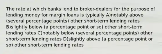 The rate at which banks lend to broker-dealers for the purpose of lending money for margin loans is typically A)notably above (several percentage points) other short-term lending rates B)slightly below (a percentage point or so) other short-term lending rates C)notably below (several percentage points) other short-term lending rates D)slightly above (a percentage point or so) other short-term lending rates