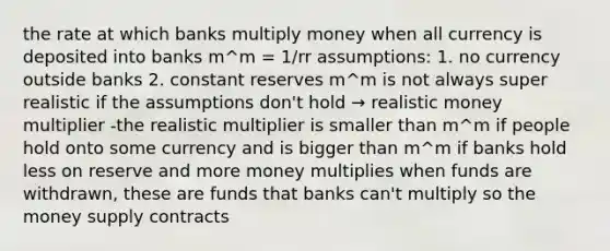 the rate at which banks multiply money when all currency is deposited into banks m^m = 1/rr assumptions: 1. no currency outside banks 2. constant reserves m^m is not always super realistic if the assumptions don't hold → realistic money multiplier -the realistic multiplier is smaller than m^m if people hold onto some currency and is bigger than m^m if banks hold less on reserve and more money multiplies when funds are withdrawn, these are funds that banks can't multiply so the money supply contracts