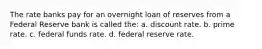 The rate banks pay for an overnight loan of reserves from a Federal Reserve bank is called the: a. discount rate. b. prime rate. c. federal funds rate. d. federal reserve rate.