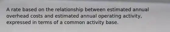 A rate based on the relationship between estimated annual overhead costs and estimated annual operating activity, expressed in terms of a common activity base.