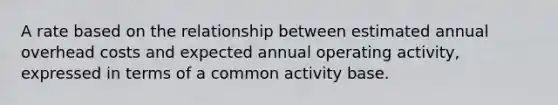 A rate based on the relationship between estimated annual overhead costs and expected annual operating activity, expressed in terms of a common activity base.