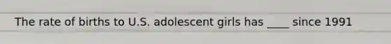 The rate of births to U.S. adolescent girls has ____ since 1991