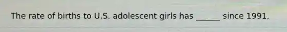 The rate of births to U.S. adolescent girls has ______ since 1991.