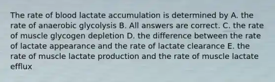 The rate of blood lactate accumulation is determined by A. the rate of anaerobic glycolysis B. All answers are correct. C. the rate of muscle glycogen depletion D. the difference between the rate of lactate appearance and the rate of lactate clearance E. the rate of muscle lactate production and the rate of muscle lactate efflux