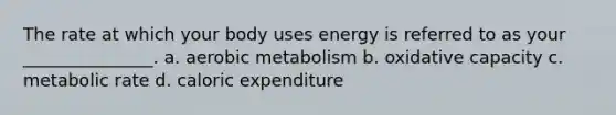 The rate at which your body uses energy is referred to as your _______________. a. aerobic metabolism b. oxidative capacity c. metabolic rate d. caloric expenditure