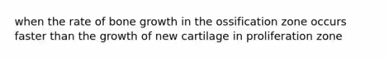 when the rate of bone growth in the ossification zone occurs faster than the growth of new cartilage in proliferation zone