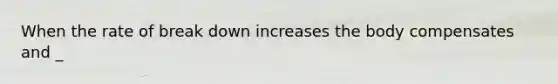 When the rate of break down increases the body compensates and _