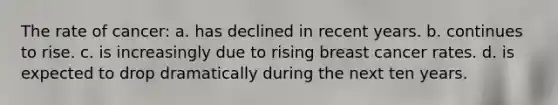The rate of cancer: a. has declined in recent years. b. continues to rise. c. is increasingly due to rising breast cancer rates. d. is expected to drop dramatically during the next ten years.
