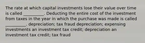 The rate at which capital investments lose their value over time is called __________. Deducting the entire cost of the investment from taxes in the year in which the purchase was made is called __________. depreciation; tax fraud depreciation; expensing investments an investment tax credit; depreciation an investment tax credit; tax fraud