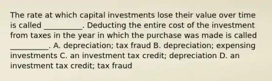 The rate at which capital investments lose their value over time is called __________. Deducting the entire cost of the investment from taxes in the year in which the purchase was made is called __________. A. depreciation; tax fraud B. depreciation; expensing investments C. an investment tax credit; depreciation D. an investment tax credit; tax fraud