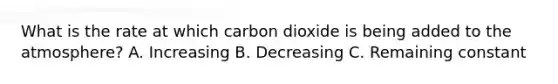 What is the rate at which carbon dioxide is being added to the atmosphere? A. Increasing B. Decreasing C. Remaining constant