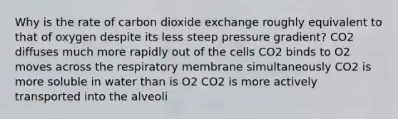 Why is the rate of carbon dioxide exchange roughly equivalent to that of oxygen despite its less steep pressure gradient? CO2 diffuses much more rapidly out of the cells CO2 binds to O2 moves across the respiratory membrane simultaneously CO2 is more soluble in water than is O2 CO2 is more actively transported into the alveoli