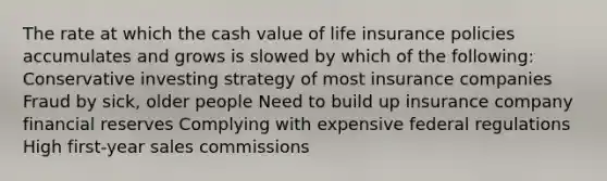 The rate at which the cash value of life insurance policies accumulates and grows is slowed by which of the following: Conservative investing strategy of most insurance companies Fraud by sick, older people Need to build up insurance company financial reserves Complying with expensive federal regulations High first-year sales commissions