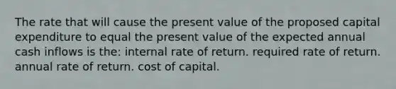 The rate that will cause the present value of the proposed capital expenditure to equal the present value of the expected annual cash inflows is the: internal rate of return. required rate of return. annual rate of return. cost of capital.