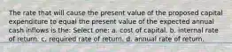 The rate that will cause the present value of the proposed capital expenditure to equal the present value of the expected annual cash inflows is the: Select one: a. cost of capital. b. internal rate of return. c. required rate of return. d. annual rate of return.