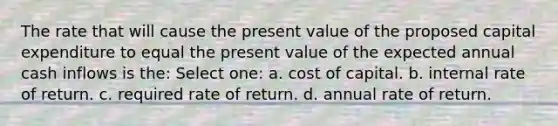 The rate that will cause the present value of the proposed capital expenditure to equal the present value of the expected annual cash inflows is the: Select one: a. cost of capital. b. internal rate of return. c. required rate of return. d. annual rate of return.