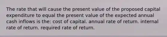 The rate that will cause the present value of the proposed capital expenditure to equal the present value of the expected annual cash inflows is the: cost of capital. annual rate of return. internal rate of return. required rate of return.