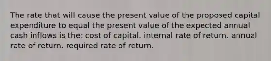 The rate that will cause the present value of the proposed capital expenditure to equal the present value of the expected annual cash inflows is the: cost of capital. internal rate of return. annual rate of return. required rate of return.