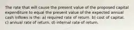 The rate that will cause the present value of the proposed capital expenditure to equal the present value of the expected annual cash inflows is the: a) required rate of return. b) cost of capital. c) annual rate of return. d) internal rate of return.