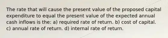 The rate that will cause the present value of the proposed capital expenditure to equal the present value of the expected annual cash inflows is the: a) required rate of return. b) cost of capital. c) annual rate of return. d) internal rate of return.