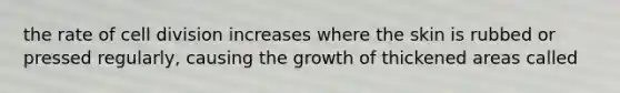 the rate of cell division increases where the skin is rubbed or pressed regularly, causing the growth of thickened areas called