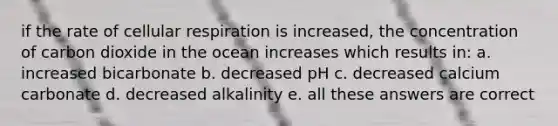 if the rate of cellular respiration is increased, the concentration of carbon dioxide in the ocean increases which results in: a. increased bicarbonate b. decreased pH c. decreased calcium carbonate d. decreased alkalinity e. all these answers are correct