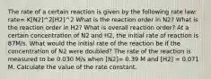 The rate of a certain reaction is given by the following rate law: rate= K[N2]^2[H2]^2 What is the reaction order in N2? What is the reaction order in H2? What is overall reaction order? At a certain concentration of N2 and H2, the initial rate of reaction is 87M/s. What would the initial rate of the reaction be if the concentration of N2 were doubled? The rate of the reaction is measured to be 0.030 M/s when [N2]= 0.39 M and [H2] = 0.071 M. Calculate the value of the rate constant.