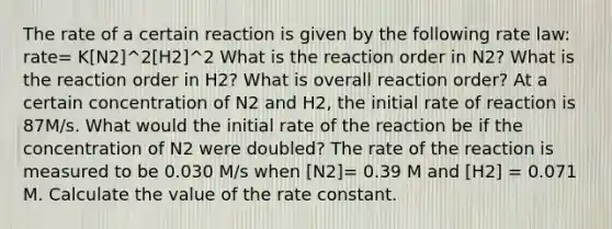 The rate of a certain reaction is given by the following rate law: rate= K[N2]^2[H2]^2 What is the reaction order in N2? What is the reaction order in H2? What is overall reaction order? At a certain concentration of N2 and H2, the initial rate of reaction is 87M/s. What would the initial rate of the reaction be if the concentration of N2 were doubled? The rate of the reaction is measured to be 0.030 M/s when [N2]= 0.39 M and [H2] = 0.071 M. Calculate the value of the rate constant.