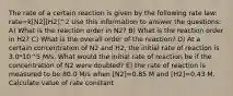 The rate of a certain reaction is given by the following rate law: rate=k[N2][H2]^2 Use this information to answer the questions: A) What is the reaction order in N2? B) What is the reaction order in H2? C) What is the overall order of the reaction? D) At a certain concentration of N2 and H2, the initial rate of reaction is 3.0*10^5 M/s. What would the initial rate of reaction be if the concentration of N2 were doubled? E) the rate of reaction is measured to be 80.0 M/s when [N2]=0.85 M and [H2]=0.43 M. Calculate value of rate constant