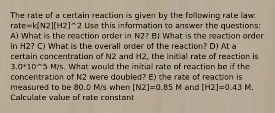 The rate of a certain reaction is given by the following rate law: rate=k[N2][H2]^2 Use this information to answer the questions: A) What is the reaction order in N2? B) What is the reaction order in H2? C) What is the overall order of the reaction? D) At a certain concentration of N2 and H2, the initial rate of reaction is 3.0*10^5 M/s. What would the initial rate of reaction be if the concentration of N2 were doubled? E) the rate of reaction is measured to be 80.0 M/s when [N2]=0.85 M and [H2]=0.43 M. Calculate value of rate constant