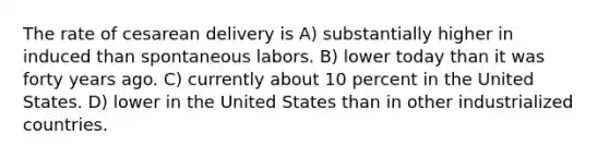 The rate of cesarean delivery is A) substantially higher in induced than spontaneous labors. B) lower today than it was forty years ago. C) currently about 10 percent in the United States. D) lower in the United States than in other industrialized countries.