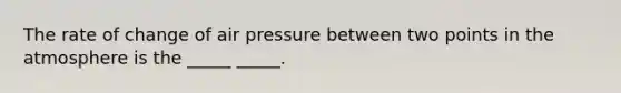 The rate of change of air pressure between two points in the atmosphere is the _____ _____.