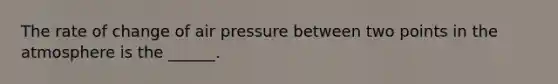 The rate of change of air pressure between two points in the atmosphere is the ______.