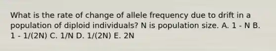 What is the rate of change of allele frequency due to drift in a population of diploid individuals? N is population size. A. 1 - N B. 1 - 1/(2N) C. 1/N D. 1/(2N) E. 2N