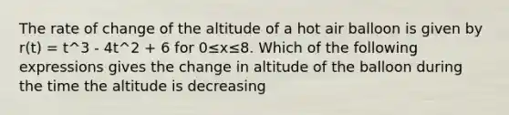 The rate of change of the altitude of a hot air balloon is given by r(t) = t^3 - 4t^2 + 6 for 0≤x≤8. Which of the following expressions gives the change in altitude of the balloon during the time the altitude is decreasing