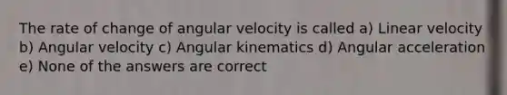 The rate of change of angular velocity is called a) Linear velocity b) Angular velocity c) Angular kinematics d) Angular acceleration e) None of the answers are correct