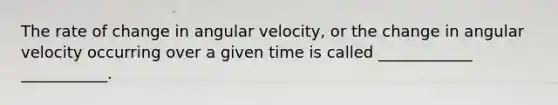 The rate of change in angular velocity, or the change in angular velocity occurring over a given time is called ____________ ___________.