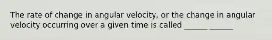 The rate of change in angular velocity, or the change in angular velocity occurring over a given time is called ______ ______