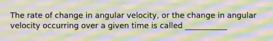 The rate of change in angular velocity, or the change in angular velocity occurring over a given time is called ___________