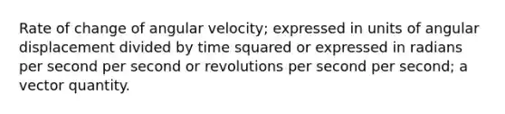 Rate of change of angular velocity; expressed in units of angular displacement divided by time squared or expressed in radians per second per second or revolutions per second per second; a vector quantity.