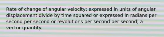 Rate of change of angular velocity; expressed in units of angular displacement divide by time squared or expressed in radians per second per second or revolutions per second per second; a vector quantity.