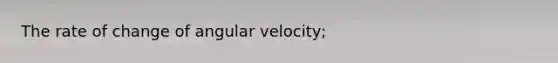 The rate of change of angular velocity;