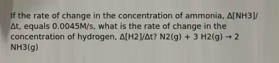 If the rate of change in the concentration of ammonia, Δ[NH3]/Δt, equals 0.0045M/s, what is the rate of change in the concentration of hydrogen, Δ[H2]/Δt? N2(g) + 3 H2(g) → 2 NH3(g)